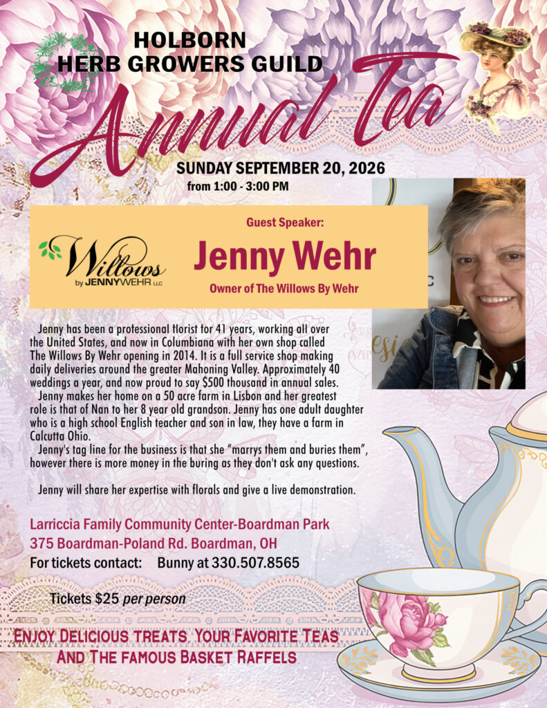 Holborn Herb GrowersGuild Annual Tea SUNDAY SEPTEMBER 20, 2026 from 1:00 - 3:00 PM Guest Speaker: Jenny Wehr Owner of Willows by Jenny Wehr Jenny has been a professional florist for 41 years, working all over the United States, and now in Columbiana with her own shop called The Willows By Wehr opening in 2014. It is a full service shop making daily deliveries around the greater Mahoning Valley. Approximately 40 weddings a year, and now proud to say $500 thousand in annual sales. Jenny makes her home on a 50 acre farm in Lisbon and her greatest  role is that of Nan to her 8 year old grandson. Jenny has one adult daughter  who is a high school English teacher and son in law, they have a farm in Calcutta Ohio. Jenny's tag line for the business is that she “marrys them and buries them”, however there is more money in the buring as they don't ask any questions. Jenny will share her expertise with florals and give a live demonstration. Event Location: Larriccia Family Community Center Boardman Park 375 Boardman-Poland Rd. Boardman, OH For tickets contact:     Bunny at 330.507.8565 Cost: $25.00 Per Person Enjoy Delicious treats, Your Favorite Teas And The famous Basket Raffels
